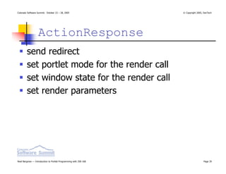 Colorado Software Summit: October 23 – 28, 2005                   © Copyright 2005, DevTech




                  ActionResponse
        send redirect
        set portlet mode for the render call
        set window state for the render call
        set render parameters




Noel Bergman — Introduction to Portlet Programming with JSR-168                    Page 39
 