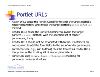 Colorado Software Summit: October 23 – 28, 2005                    © Copyright 2005, DevTech




                  Portlet URLs
        Action URLs cause the Portlet Container to clear the target portlet’s
        render parameters, and invoke the target portlet’s processAction
        method.
        Render URLs cause the Portlet Container to invoke the target
        portlet’s render method, with the specified set of render
        parameters, if any.
        Render URLs should not be associated with forms. Containers are
        not required to add the form fields to the set of render parameters.
        Portal controls (e.g., skin buttons) must be treated as render URLs
        that preserve the existing set of render parameters.
        PortletURL uses x-www-form-urlencoded encoding for
        parameter names and values.



Noel Bergman — Introduction to Portlet Programming with JSR-168                     Page 45
 