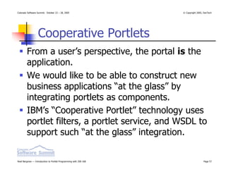 Colorado Software Summit: October 23 – 28, 2005                   © Copyright 2005, DevTech




                  Cooperative Portlets
        From a user’s perspective, the portal is the
        application.
        We would like to be able to construct new
        business applications “at the glass” by
        integrating portlets as components.
        IBM’s “Cooperative Portlet” technology uses
        portlet filters, a portlet service, and WSDL to
        support such “at the glass” integration.

Noel Bergman — Introduction to Portlet Programming with JSR-168                    Page 57
 