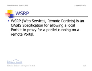 Colorado Software Summit: October 23 – 28, 2005                   © Copyright 2005, DevTech




                  WSRP
        WSRP (Web Services, Remote Portlets) is an
        OASIS Specification for allowing a local
        Portlet to proxy for a portlet running on a
        remote Portal.




Noel Bergman — Introduction to Portlet Programming with JSR-168                    Page 58
 