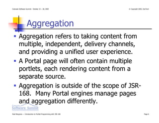 Colorado Software Summit: October 23 – 28, 2005                   © Copyright 2005, DevTech




                  Aggregation
        Aggregation refers to taking content from
        multiple, independent, delivery channels,
        and providing a unified user experience.
        A Portal page will often contain multiple
        portlets, each rendering content from a
        separate source.
        Aggregation is outside of the scope of JSR-
        168. Many Portal engines manage pages
        and aggregation differently.
Noel Bergman — Introduction to Portlet Programming with JSR-168                      Page 6
 