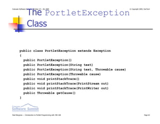 The PortletException
Colorado Software Summit: October 23 – 28, 2005                    © Copyright 2005, DevTech




                  Class

         public class PortletException extends Exception
         {
           public PortletException()
           public PortletException(String text)
           public PortletException(String text, Throwable cause)
           public PortletException(Throwable cause)
           public void printStackTrace()
           public void printStackTrace(PrintStream out)
           public void printStackTrace(PrintWriter out)
           public Throwable getCause()
         }




Noel Bergman — Introduction to Portlet Programming with JSR-168                     Page 62
 