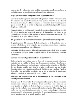 esperan de él, y el uso de estas medidas como guías para la operación de la
unidad y evaluar la contribución de cada uno de sus miembros.
A qué se llama saber comparado con el conocimiento?
Conocer es captar y poseer con nuestra inteligencia la realidad y modo de ser o
de acontecer de un objeto cualquiera que aparece como tal a la actividad
denuestro entendimiento. El conocimiento es connatural al ser humano, puesto
que es el modo de ser de la vida inteligente y la condición indispensable para su
despliegue existencial
Saber Científico, en cambio, es el resultado de una actitud y un esfuerzo especial
del sujeto, guiado por un criterio riguroso de indagación, que otorga a ese
resultado una certeza superior, y al sujeto la comprensión cabal del objeto y del
fundamento de su saber sobre el mismo.
En qué consiste el planteamiento de un problema de investigación.
El planteamiento del problema de la investigación es la delimitación clara y
precisa del objeto de la investigación que se realiza por medio de preguntas,
lecturas, encuestas pilotos, entrevistas, etc.
La función del planteamiento del problema consiste en revelarle al investigador
si su proyecto de investigación es viable, dentro de sus tiempos y recursos
disponibles.
Cuando una investigacióncientífica es pertinente?
La investigación nos ayuda a mejorar el estudio porque nos permite establecer
contacto con la realidad a fin de que la conozcamos mejor. . En efecto, es
distinto el procedimiento pertinente para realizar una investigación en el ámbito
de las ciencias sociales que llevarlo a cabo en el ámbito de las ciencias
duras.Constituye un estímulo para la actividad intelectual creadora. Ayuda a
desarrollar una curiosidad creciente acerca de la solución de problemas,
además, Contribuye al progreso de la lectura crítica.
Destaque la importancia de la metodología y las técnicas en la
investigación científica
La relevancia de los métodos de investigación radica en el hecho de desarrollar
conocimientos sólidos en distintas áreas científicas. Los métodos de
investigación se adaptan a distintos tipos de escenarios, a distintos tipos de
contextos. En cualquier caso, cada método de investigación debe dejar en claro
cuáles son sus procedimientos, que datos se toman en cuenta para establecer
conclusiones. De esta manera, los métodos de investigación deben verse como
una herramienta que sirve para llegar a la verdad.
 