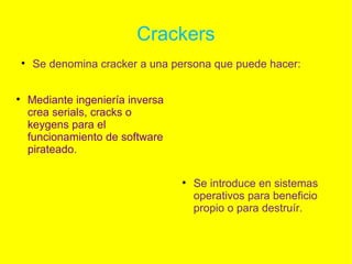 Crackers Se denomina cracker a una persona que puede hacer: Se introduce en sistemas operativos para beneficio propio o para destruír. Mediante ingeniería inversa crea serials, cracks o keygens para el funcionamiento de software pirateado. 