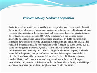 Problem solving: Sindrome oppositiva
In tutte le situazioni in cui si verifichino comportamenti come quelli descritti
da parte di un alunno, è giusto, anzi doveroso, coinvolgere nella ricerca di una
risposta adeguata, tutte le componenti del processo educativo: genitori, team
docente, dirigenza, referente BES/DSA, eccetera. Ciò per attuare azioni
adeguate da un punto di vista pedagogico-didattico. Di tutto quest’azione
sinergica deve essere presente una documentazione agli atti della scuola: dai
verbali di intersezione, alle convocazioni della famiglia da parte vostra e/o da
parte del dirigente e così via. Questo sia nell’interesse dell’allieva che
nell’interesse vostro e degli altri alunni. Ai genitori va fatto capire, anche da
parte della dirigenza, che quand’anche la causa dei comportamenti della
piccola dipendesse effettivamente dal motivo da loro dichiarato, ciò non
cambia i fatti, cioè i comportamenti aggressivi a scuola e che è dunque
importante, nel prioritario interesse della bambina, che la famiglia si attivi per
aiutarla a superare questa fase, meglio se con l’aiuto di esperti.
 