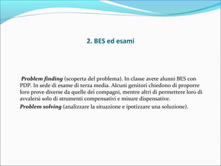 2. BES ed esami
Problem finding (scoperta del problema). In classe avete alunni BES con
PDP. In sede di esame di terza media. Alcuni genitori chiedono di proporre
loro prove diverse da quelle dei compagni, mentre altri di permettere loro di
avvalersi solo di strumenti compensativi e misure dispensative.
Problem solving (analizzare la situazione e ipotizzare una soluzione).
 