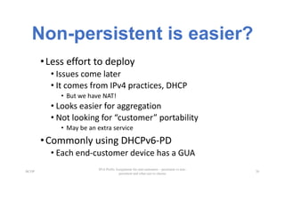 Non-persistent is easier?
•Less	effort	to	deploy
• Issues	come	later
• It	comes	from	IPv4	practices,	DHCP
• But	we	have	NAT!
• Looks	easier	for	aggregation
• Not	looking	for	“customer”	portability
• May	be	an	extra	service
•Commonly	using	DHCPv6-PD
• Each	end-customer	device	has	a	GUA
BCOP
IPv6 Prefix Assignment for end-customers – persistent vs non-
persistent and what size to choose
26
 