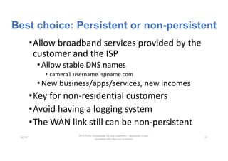 Best choice: Persistent or non-persistent
•Allow	broadband	services	provided	by	the	
customer	and	the	ISP
•Allow	stable	DNS	names
• camera1.username.ispname.com
•New	business/apps/services,	new	incomes
•Key	for	non-residential	customers
•Avoid	having	a	logging	system
•The	WAN	link	still	can	be	non-persistent
BCOP
IPv6 Prefix Assignment for end-customers – persistent vs non-
persistent and what size to choose
28
 