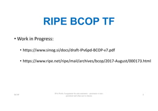 RIPE BCOP TF
• Work	in	Progress:
• https://www.sinog.si/docs/draft-IPv6pd-BCOP-v7.pdf
• https://www.ripe.net/ripe/mail/archives/bcop/2017-August/000173.html
BCOP
IPv6 Prefix Assignment for end-customers – persistent vs non-
persistent and what size to choose
4
 