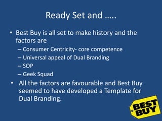 Ready Set and …..
• Best Buy is all set to make history and the
  factors are
  – Consumer Centricity- core competence
  – Universal appeal of Dual Branding
  – SOP
  – Geek Squad
• All the factors are favourable and Best Buy
  seemed to have developed a Template for
  Dual Branding.
 