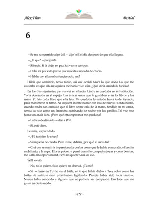 AAlleexx FFlliinnnn BBeessttiiaall
~~112277~~
6
—Se me ha ocurrido algo útil —dijo Will el día después de que ella llegara.
—¿El qué? —pregunté.
—Silencio. Si la dejas en paz, tal vez se acerque.
—Debe ser por esto por lo que no estás rodeado de chicas.
—Hablar con ella no ha funcionado, ¿no?
Había que admitirlo, tenía razón, así que decidí hacer lo que decía. Lo que me
asustaba era que ella ni siquiera me había visto aún. ¿Qué diría cuando lo hiciera?
En los días siguientes, permanecí en silencio. Lindy se quedaba en su habitación.
Yo la observaba en el espejo. Las únicas cosas que le gustaban eran los libros y las
rosas. Yo leía cada libro que ella leía. Me quedaba levantado hasta tarde leyendo,
para mantenerle el ritmo. Ni siquiera intenté hablar con ella de nuevo. Y cada noche,
cuando estaba tan cansado que el libro se me caía de la mano, tendido en mi cama,
sentía su odio como un fantasma caminando de noche por los pasillos. Tal vez esto
fuera una mala idea. ¿Pero qué otra esperanza me quedaba?
—La he subestimado —dije a Will.
—Sí, está claro.
Le miré, sorprendido.
—¿Tú también lo crees?
—Siempre lo he creído. Pero dime, Adrian ¿por qué lo crees tú?
—Creí que se sentiría impresionada por las cosas que le había comprado, el bonito
mobiliario, y la ropa. Ella es pobre, y pensé que si le compraba joyas y cosas bonitas,
me daría una oportunidad. Pero no quiere nada de eso.
Will sonrió.
—No, no lo quiere. Sólo quiere su libertad. ¿Tú no?
—Sí. —Pensé en Tuttle, en el baile, en lo que había dicho a Trey sobre como los
bailes de instituto eran prostitución legalizada. Parecía haber sido hacía tanto—.
Nunca había conocido a alguien que no pudiera ser comprado. Eso hace que me
guste en cierto modo.
 