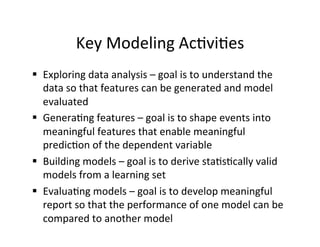 Key	
  Modeling	
  Ac?vi?es	
  
§  Exploring	
  data	
  analysis	
  –	
  goal	
  is	
  to	
  understand	
  the	
  
    data	
  so	
  that	
  features	
  can	
  be	
  generated	
  and	
  model	
  
    evaluated	
  
§  Genera?ng	
  features	
  –	
  goal	
  is	
  to	
  shape	
  events	
  into	
  
    meaningful	
  features	
  that	
  enable	
  meaningful	
  
    predic?on	
  of	
  the	
  dependent	
  variable	
  
§  Building	
  models	
  –	
  goal	
  is	
  to	
  derive	
  sta?s?cally	
  valid	
  
    models	
  from	
  a	
  learning	
  set	
  
§  Evalua?ng	
  models	
  –	
  goal	
  is	
  to	
  develop	
  meaningful	
  
    report	
  so	
  that	
  the	
  performance	
  of	
  one	
  model	
  can	
  be	
  
    compared	
  to	
  another	
  model	
  	
  
 
