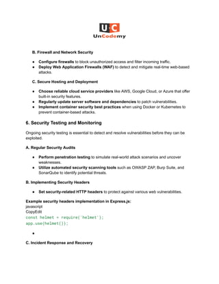 B. Firewall and Network Security
●​ Configure firewalls to block unauthorized access and filter incoming traffic.
●​ Deploy Web Application Firewalls (WAF) to detect and mitigate real-time web-based
attacks.
C. Secure Hosting and Deployment
●​ Choose reliable cloud service providers like AWS, Google Cloud, or Azure that offer
built-in security features.
●​ Regularly update server software and dependencies to patch vulnerabilities.
●​ Implement container security best practices when using Docker or Kubernetes to
prevent container-based attacks.
6. Security Testing and Monitoring
Ongoing security testing is essential to detect and resolve vulnerabilities before they can be
exploited.
A. Regular Security Audits
●​ Perform penetration testing to simulate real-world attack scenarios and uncover
weaknesses.
●​ Utilize automated security scanning tools such as OWASP ZAP, Burp Suite, and
SonarQube to identify potential threats.
B. Implementing Security Headers
●​ Set security-related HTTP headers to protect against various web vulnerabilities.
Example security headers implementation in Express.js:​
javascript​
CopyEdit​
const helmet = require('helmet');
app.use(helmet());
●​
C. Incident Response and Recovery
 