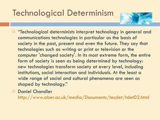 Technological Determinism “ Technological determinists interpret technology in general and communications technologies in particular as the basis of society in the past, present and even the future. They say that technologies such as writing or print or television or the computer 'changed society'. In its most extreme form, the entire form of society is seen as being determined by technology: new technologies transform society at every level, including institutions, social interaction and individuals. At the least a wide range of social and cultural phenomena are seen as shaped by technology.” Daniel Chandler  http://www.aber.ac.uk/media/Documents/tecdet/tdet02.html   