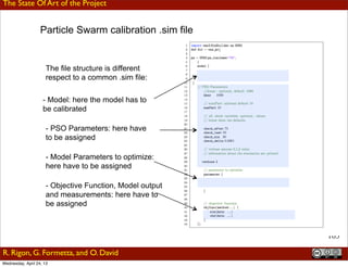 103
Formetta et al., CAHMDA IV Lhasa 2010 - July 21-23
The file structure is different
respect to a common .sim file:
- Model: here the model has to
be calibrated
- PSO Parameters: here have
to be assigned
- Model Parameters to optimize:
here have to be assigned
- Objective Function, Model output
and measurements: here have to
be assigned
Particle Swarm calibration .sim file
Outline ConclusioInformatic StructureHydrological Components
Leipzig 05 July 2012G. Formetta,
Motivation Outline Hydrological Components Modelling Framework Conclus
Trento 19 April 2013G. Formetta,
The State Of Art of the Project
R. Rigon, G. Formetta, and O. David
Wednesday, April 24, 13
 