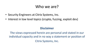 Who we are?
• Security Engineers at Citrix Systems, Inc.
• Interest in low level topics (crypto, fuzzing, exploit dev)
Disclaimer
The views expressed herein are personal and stated in our
individual capacity and in no way a statement or position of
Citrix Systems, Inc.
 