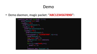 Demo
• Demo daemon, magic packet: “ABC1234567890i”:
if (read(conn_desc, buff, sizeof(buff) - 1) > 0) {
printf("Received %sn", buff);
if (buff[0] == 'A') {
printf("Took first branchn");
if (buff[1] == 'B') {
printf("Took second branchn");
if (buff[2] == 'C') {
printf("Took third branchn");
if (strncmp(buff + 3, "1234567890", 10) == 0) {
printf("Good job!n");
char *num = buff + 13;
printf("Got num: %dn", atoi(num));
int i = 0;
for (i = 0; i < atoi(num); i++) {
printf("%d..", i);
}
write(conn_desc, "Good job!", 10);
 