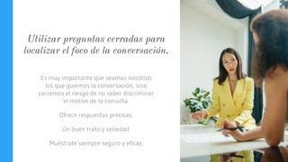 Utilizar preguntas cerradas para
localizar el foco de la conversación.
Es muy importante que seamos nosotros
los que guiemos la conversación, sino
corremos el riesgo de no saber discriminar
el motivo de la consulta.
Ofrece respuestas precisas.
Un buen trato y seriedad.
Muéstrate siempre seguro y eficaz.
 