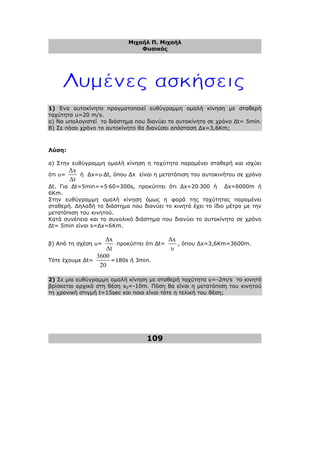 Μιχαήλ Π. Μιχαήλ
Φυσικός
109
1) Ένα αυτοκίνητο πραγµατοποιεί ευθύγραµµη οµαλή κίνηση µε σταθερή
ταχύτητα υ=20 m/s.
α) Να υπολογιστεί το διάστηµα που διανύει το αυτοκίνητο σε χρόνο ∆t= 5min.
Β) Σε πόσο χρόνο το αυτοκίνητο θα διανύσει απόσταση ∆x=3,6Κm;
Λύση:
α) Στην ευθύγραµµη οµαλή κίνηση η ταχύτητα παραµένει σταθερή και ισχύει
ότι υ=
∆x
∆t
ή ∆x=υ⋅∆t, όπου ∆x είναι η µετατόπιση του αυτοκινήτου σε χρόνο
∆t. Για ∆t=5min==5⋅60=300s, προκύπτει ότι ∆x=20⋅300 ή ∆x=6000m ή
6Κm.
Στην ευθύγραµµη οµαλή κίνηση όµως η φορά της ταχύτητας παραµένει
σταθερή. ∆ηλαδή το διάστηµα που διανύει το κινητό έχει το ίδιο µέτρο µε την
µετατόπιση του κινητού.
Κατά συνέπεια και το συνολικό διάστηµα που διανύει το αυτοκίνητο σε χρόνο
∆t= 5min είναι s=∆x=6Κm.
β) Από τη σχέση υ=
∆x
∆t
προκύπτει ότι ∆t=
∆x
υ
, όπου ∆x=3,6Km=3600m.
Τότε έχουµε ∆t=
3600
20
=180s ή 3min.
2) Σε µια ευθύγραµµη οµαλή κίνηση µε σταθερή ταχύτητα υ=-2m/s το κινητό
βρίσκεται αρχικά στη θέση x0=-10m. Πόση θα είναι η µετατόπιση του κινητού
τη χρονική στιγµή t=15sec και ποια είναι τότε η τελική του θέση;
 