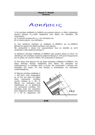 Μιχαήλ Π. Μιχαήλ
Φυσικός
144
Κ
Θ.Φ.Μ.
φ
1) Σε ελατήριο σταθεράς Κ=160Ν/m και φυσικού µήκους λ0=38cm, εξασκούµε
µέγιστη δύναµη Fmax=64N παράλληλη στον άξονα του ελατηρίου. Να
υπολογίσετε:
α) Τη µέγιστη επιµήκυνση xmax του ελατηρίου και
β) το τελικό µήκος L του ελατηρίου.
2) ∆υο οριζόντια ελατήρια µε σταθερές Κ1=800Ν/m και Κ2=200Ν/m
βρίσκονται αρχικά στις θέσεις φυσικού τους µήκους.
Να υπολογιστεί ο λόγος των επιµηκύνσεών τους αν ασκηθεί σε αυτά
κατάλληλα η ίδια οριζόντια δύναµη F.
3) Οριζόντιο ελατήριο σταθεράς Κ=500Ν/m έχει φυσικό µήκος ℓ0=15cm. Αν
ασκήσουµε στο ελατήριο συνολική οριζόντια δύναµη F, τότε αυτό επιµηκύνεται
και το µήκος του γίνεται ℓ=28cm. Να υπολογιστεί η δύναµη F.
4) Ένα σώµα είναι δεµένο στη µια άκρη ελατηρίου σταθεράς Κ=600Ν/m. Στο
σώµα ασκούµε δύναµη παράλληλη στον άξονα του ελατηρίου και
συσπειρώνουµε το ελατήριο κατά x1=0,2m. Να υπολογιστεί η δύναµη που
ασκήσαµε στο σώµα. Για ποια δύναµη η συσπείρωση του ελατηρίου
υποδιπλασιάζεται;
5) Ιδανικό ελατήριο σταθεράς k
= 100 Ν/m, είναι στερεωµένο
µε το ένα του άκρο στη βάση
λείου κεκλιµένου επιπέδου
γωνίας κλίσεως φ = 30°. Ο
άξονας του ελατηρίου είναι
παράλληλος µε τη διεύθυνση
του κεκλιµένου επιπέδου. Στο
ελεύθερο άκρο του ελατηρίου
ένας άνθρωπος εξασκεί δύναµη
F1 = 40 Ν, παράλληλη στο
 