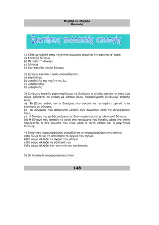 Μιχαήλ Π. Μιχαήλ
Φυσικός
148
1) Κάθε µεταβολή στην ταχύτητα σώµατος σηµαίνει ότι ασκείται σ’ αυτό:
α) Σταθερή δύναµη
β) Μεταβλητή δύναµη
γ) ∆ύναµη
δ) ∆εν ασκείται καµία δύναµη
2) ∆ύναµη λέγεται η αιτία οποιασδήποτε:
α) ταχύτητας.
β) µεταβολής της ταχύτητας ∆υ.
γ) µετατόπισης.
δ) µεταβολής
3) ∆υνάµεις επαφής χαρακτηρίζουµε τις δυνάµεις οι οποίες ασκούνται όταν ένα
σώµα βρίσκεται σε επαφή µε κάποιο άλλο. Παραδείγµατα δυνάµεων επαφής
είναι:
α) Το βάρος καθώς και οι δυνάµεις που ασκούν τα τεντωµένα σχοινιά ή τα
ελατήρια σε σώµατα.
β) Οι δυνάµεις που ασκούνται µεταξύ των σωµάτων κατά τις συγκρούσεις
τους.
γ) Η δύναµη της τριβής ανάµεσα σε δυο επιφάνειες και η ηλεκτρική δύναµη.
δ)) Η δύναµη που ασκούν τα υγρά στα τοιχώµατα του δοχείου µέσα στο οποίο
περιέχονται ή στα σώµατα που είναι µέσα σ' αυτά καθώς και η µαγνητική
δύναµη.
4) Ελαστικές παραµορφώσεις ονοµάζονται οι παραµορφώσεις στις οποίες:
α)το σώµα τείνει να αποκτήσει το αρχικό του σχήµα
β)Το σώµα αλλάζει το σχήµα του µόνιµα
γ)Το σώµα αλλάζει τη σύστασή του
δ)Το σώµα αλλάζει την κινητική του κατάσταση.
5) Οι ελαστικές παραµορφώσεις είναι:
 