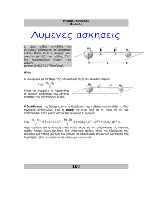 Μιχαήλ Π. Μιχαήλ
Φυσικός
160
r
m2
m1
F
ρ
F
ρ
1. ∆υο µάζες m1=50Kg και
m2=20Kg βρίσκονται σε απόσταση
r=1m. Πόση είναι η δύναµη που
ασκείται µεταξύ των µαζών; Γιατί
δεν παρατηρούµε κίνηση των
µαζών;
∆ίνεται G=6,67⋅10-11
N⋅m2
/Kg2
.
Λύση:
α) Σύµφωνα µε το Νόµο της παγκόσµιας έλξη του Newton ισχύει:
F=G⋅ 1 2
2
m m
r
⋅
Όπου το σύµβολο G παριστάνει
τη φυσική ποσότητα που λέγεται
σταθερά της παγκόσµιας έλξης.
Η διεύθυνση της δύναµης είναι η διεύθυνση της ευθείας που συνδέει τα δυο
σηµειακά αντικείµενα, ενώ η φορά της είναι από τη m1 προς τη m2 και
αντίστροφα. Τότε για το µέτρο της δύναµης F έχουµε:
F=G⋅ 1 2
2
m m
r
⋅
ή F=6,67⋅10-11
⋅
50 20
1
⋅
ή F=6,67⋅10-11
⋅103
ή F=6,67⋅10-8
Ν.
Παρατηρούµε ότι η δύναµη είναι πολύ µικρή για να υπερνικήσει τις πιθανές
τριβές. Ακόµη όµως και όταν δεν υπάρχουν τριβές, λόγω της αδράνειας του
σώµατος µια τέτοια δύναµη δεν µπορεί να προκαλέσει σηµαντική µεταβολή της
ταχύτητας. (Για την αδράνεια θα µιλήσουµε παρακάτω).
 