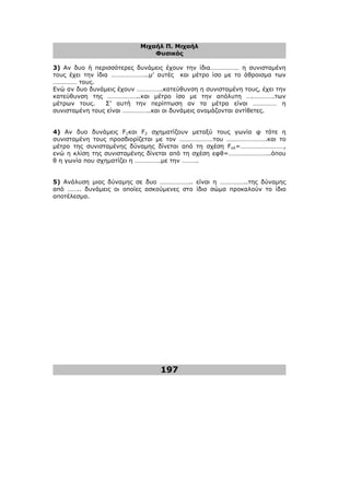 Μιχαήλ Π. Μιχαήλ
Φυσικός
197
3) Αν δυο ή περισσότερες δυνάµεις έχουν την ίδια……………… η συνισταµένη
τους έχει την ίδια …………………..µ’ αυτές και µέτρο ίσο µε το άθροισµα των
…………… τους.
Ενώ αν δυο δυνάµεις έχουν …………….κατεύθυνση η συνισταµένη τους, έχει την
κατεύθυνση της ………………..και µέτρο ίσο µε την απόλυτη ….………….των
µέτρων τους. Σ’ αυτή την περίπτωση αν τα µέτρα είναι …………… η
συνισταµένη τους είναι ……………..και οι δυνάµεις ονοµάζονται αντίθετες.
4) Αν δυο δυνάµεις F1και F2 σχηµατίζουν µεταξύ τους γωνία φ τότε η
συνισταµένη τους προσδιορίζεται µε τον …………………του …………………….και το
µέτρο της συνισταµένης δύναµης δίνεται από τη σχέση Fολ=………………………,
ενώ η κλίση της συνισταµένης δίνεται από τη σχέση εφθ=……………………..όπου
θ η γωνία που σχηµατίζει η …………….µε την ……….
5) Ανάλυση µιας δύναµης σε δυο ……………….. είναι η ……………..της δύναµης
από …….. δυνάµεις οι οποίες ασκούµενες στο ίδιο σώµα προκαλούν το ίδιο
αποτέλεσµα.
 
