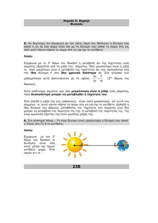 Μιχαήλ Π. Μιχαήλ
Φυσικός
238
5. Αν δεχτούµε ότι σύµφωνα µε τον τρίτο νόµο του Νεύτωνα η δύναµη που
ασκεί η γη σε ένα σώµα είναι ίση µε τη δύναµη που ασκεί το σώµα στη γη,
τότε γιατί πάντα πέφτει το σώµα στη γη και όχι το αντίθετο;
Λύση:
Σύµφωνα µε το 2ο
Νόµο του Newton η µεταβολή ∆υ της ταχύτητας ενός
σώµατος εξαρτάται από τη µάζα του σώµατος. Όσο µεγαλύτερη είναι η µάζα
m, τόσο µικρότερη είναι η µεταβολή της ταχύτητας ∆υ που προκαλείται από
την ίδια δύναµη F στο ίδιο χρονικό διάστηµα ∆t. Στη γλώσσα των
µαθηµατικών αυτό διατυπώνεται µε τη σχέση:
∆υ
∆t
=
F
m
(2ος
Νόµος του
Newton).
Αυτό ισοδύναµα σηµαίνει πως όσο µεγαλύτερη είναι η µάζα ενός σώµατος,
τόσο δυσκολότερα µπορεί να µεταβληθεί η ταχύτητα του.
Έτσι επειδή η µάζα της γης (αδράνεια), είναι πολύ µεγαλύτερη απ’ αυτή του
σώµατος γι’ αυτό πάντα πέφτει το σώµα στη γη και όχι το αντίθετο. ∆ηλαδή η
ίδια δύναµη του βάρους, µεταβάλλει την ταχύτητα του σώµατος ενώ δεν
µπορεί να µεταβάλει την ταχύτητα της Γης. Η µεταβολή της ταχύτητας της Γης
είναι αµελητέα εξαιτίας της πολύ µεγάλης µάζας της.
6. Στο σύστηµα Ήλιος – Γη ποια δύναµη είναι µεγαλύτερη η δύναµη που ασκεί
ο Ήλιος στη Γη ή το αντίθετο;
Λύση:
Σύµφωνα µε τον 3ο
Νόµο του Newton οι
δυνάµεις είναι ίσες
κατά µέτρο και έχουν
αντίθετη φορά. Έτσι
ισχύει w=-w΄.
w
w΄
 