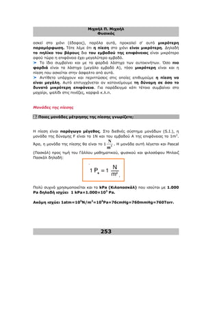 Μιχαήλ Π. Μιχαήλ
Φυσικός
253
ασκεί στο χιόνι (έδαφος), παρόλα αυτά, προκαλεί σ' αυτό µικρότερη
παραµόρφωση. Τότε λέµε ότι η πίεση στο χιόνι είναι µικρότερη. ∆ηλαδή
το πηλίκο του βάρους δια του εµβαδού της επιφάνειας είναι µικρότερο
αφού τώρα η επιφάνεια έχει µεγαλύτερο εµβαδό.
Το ίδιο συµβαίνει και µε τα φαρδιά λάστιχα των αυτοκινήτων. Όσο πιο
φαρδιά είναι τα λάστιχα (µεγάλο εµβαδό Α), τόσο µικρότερη είναι και η
πίεση που ασκείται στην άσφαλτο από αυτά.
Αντίθετα υπάρχουν και περιπτώσεις στις οποίες επιθυµούµε η πίεση να
είναι µεγάλη. Αυτό επιτυγχάνεται αν κατανείµουµε τη δύναµη σε όσο το
δυνατό µικρότερη επιφάνεια. Για παράδειγµα κάτι τέτοιο συµβαίνει στο
µαχαίρι, ψαλίδι στις πινέζες, καρφιά κ.λ.π.
Μονάδες της πίεσης
2. Ποιες µονάδες µέτρησης της πίεσης γνωρίζετε;
Η πίεση είναι παράγωγο µέγεθος. Στο διεθνές σύστηµα µονάδων (S.I.), η
µονάδα της δύναµης F είναι το 1Ν και του εµβαδού Α της επιφάνειας το 1m2
.
Άρα, η µονάδα της πίεσης θα είναι το 1 2
N
m
. Η µονάδα αυτή λέγεται και Pascal
(Πασκάλ) προς τιµή του Γάλλου µαθηµατικού, φυσικού και φιλοσόφου Μπλαιζ
Πασκάλ δηλαδή:
Πολύ συχνά χρησιµοποιείται και το kPa (Κιλοπασκάλ) που ισούται µε 1.000
Pa δηλαδή ισχύει 1 kPa=1.000=103
Pa.
Ακόµη ισχύει 1atm=105
N/m2
=105
Pa=76cmHg=760mmHg=760Torr.
 