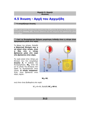 Μιχαήλ Π. Μιχαήλ
Φυσικός
312
4.5 Άνωση - Αρχή του Αρχιµήδη
1. Τι ονοµάζουµε άνωση;
Κάθε υγρό ασκεί δύναµη στα σώµατα που βυθίζονται σε αυτό. Η δύναµη αυτή
ονοµάζεται άνωση (Α). Άνωση ασκείται και στα σώµατα που βρίσκονται µέσα
στον αέρα.
2. Γιατί το δυναµόµετρο δείχνει µικρότερη ένδειξη όταν η πέτρα είναι
κρεµασµένη µέσα στο νερό;
Το βάρος της πέτρας, δηλαδή
η βαρυτική δύναµη που η
γη ασκεί στην πέτρα, είναι
η ίδια είτε η πέτρα
βρίσκεται µέσα στο νερό
είτε βρίσκεται στον αέρα.
Το νερό ασκεί στην πέτρα µια
δύναµη που την ονοµάσαµε
άνωση: Α. Η ένδειξη του
δυναµοµέτρου, Wφ, είναι ίση
µε το µέτρο της δύναµης που
ασκεί το δυναµόµετρο στην
πέτρα. Η πέτρα ισορροπεί.
Έτσι, όταν βρίσκεται στον
αέρα, ισχύει:
Wφ=W,
ενώ όταν είναι βυθισµένη στο νερό:
W'φ+A=W, δηλαδή W'φ=W-Α.
 