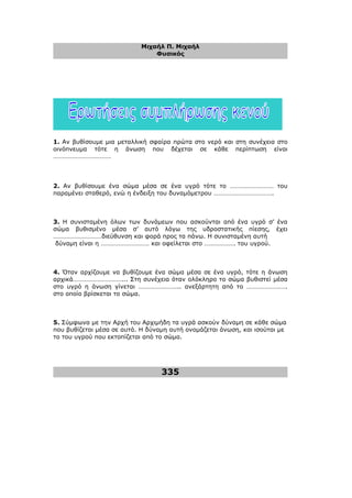 Μιχαήλ Π. Μιχαήλ
Φυσικός
335
1. Αν βυθίσουµε µια µεταλλική σφαίρα πρώτα στο νερό και στη συνέχεια στο
οινόπνευµα τότε η άνωση που δέχεται σε κάθε περίπτωση είναι
………………………………
2. Αν βυθίσουµε ένα σώµα µέσα σε ένα υγρό τότε το ……………………… του
παραµένει σταθερό, ενώ η ένδειξη του δυναµόµετρου ……………………………….
3. Η συνισταµένη όλων των δυνάµεων που ασκούνται από ένα υγρό σ’ ένα
σώµα βυθισµένο µέσα σ’ αυτό λόγω της υδροστατικής πίεσης, έχει
…………………………διεύθυνση και φορά προς τα πάνω. Η συνισταµένη αυτή
δύναµη είναι η ………………………… και οφείλεται στο ………………. του υγρού.
4. Όταν αρχίζουµε να βυθίζουµε ένα σώµα µέσα σε ένα υγρό, τότε η άνωση
αρχικά…………………………... Στη συνέχεια όταν ολόκληρο το σώµα βυθιστεί µέσα
στο υγρό η άνωση γίνεται …………………….. ανεξάρτητη από το …………………….
στο οποίο βρίσκεται το σώµα.
5. Σύµφωνα µε την Αρχή του Αρχιµήδη τα υγρά ασκούν δύναµη σε κάθε σώµα
που βυθίζεται µέσα σε αυτά. Η δύναµη αυτή ονοµάζεται άνωση, και ισούται µε
το του υγρού που εκτοπίζεται από το σώµα.
 