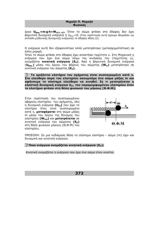 Μιχαήλ Π. Μιχαήλ
Φυσικός
372
υ
x
Θ.Φ.Μ
m
έργο Uβαρ.=m⋅
⋅
⋅
⋅g⋅
⋅
⋅
⋅h=Ww(1→
→
→
→2). Όταν το σώµα φτάσει στο έδαφος δεν έχει
βαρυτική δυναµική ενέργεια ή Uβαρ.=0. Στην περίπτωση αυτή έχουµε θεωρήσει ως
επίπεδο µηδενικής δυναµικής ενέργειας το έδαφος θέση (2).
Η ενέργεια αυτή δεν εξαφανίστηκε αλλά µετατράπηκε (µετασχηµατίστηκε) σε
άλλη µορφή.
Όταν το σώµα φτάσει στο έδαφος έχει αποκτήσει ταχύτητα υ. Στη Μηχανική η
ενέργεια που έχει ένα σώµα λόγω της κινήσεώς του (ταχύτητας υ),
ονοµάζεται κινητική ενέργεια (ΕΚ). Άρα η βαρυτική δυναµική ενέργεια
(Uβαρ.) µέσω του έργου του βάρους του σώµατος (Ww) µετατράπηκε σε
κινητική ενέργεια του σώµατος (EK).
8. Το οριζόντιο ελατήριο του σχήµατος είναι συσπειρωµένο κατά x.
Στο ελεύθερο άκρο του ελατηρίου ακουµπάµε ένα σώµα µάζας m και
αφήνουµε το σύστηµα ελεύθερο να κινηθεί. Σε τι µετατρέπεται η
ελαστική δυναµική ενέργεια Uελ. του παραµορφωµένου ελατηρίου όταν
το ελατήριο φτάσει στη θέση φυσικού του µήκους (Θ.Φ.Μ);
Στην περίπτωση του συσπειρωµένου
αβαρούς ελατηρίου του σχήµατος, όλη
η δυναµική ενέργεια (Uελ) που έχει το
ελατήριο όταν είναι συσπειρωµένο
κατά x, µεταφέρεται στο σώµα µάζας
m µέσω του έργου της δύναµης του
ελατηρίου (WFελ) και µετατρέπεται σε
κινητική ενέργεια του σώµατος (ΕΚ)
στη θέση φυσικού µήκους (Θ.Φ.Μ) του
ελατηρίου.
ΠΡΟΣΟΧΗ: Σε µια ενδιάµεση θέση το σύστηµα ελατήριο - σώµα (m) έχει και
δυναµική και κινητική ενέργεια.
9. Ποια ενέργεια ονοµάζεται κινητική ενέργεια (ΕΚ);
Κινητική ονοµάζεται η ενέργεια που έχει ένα σώµα όταν κινείται.
 