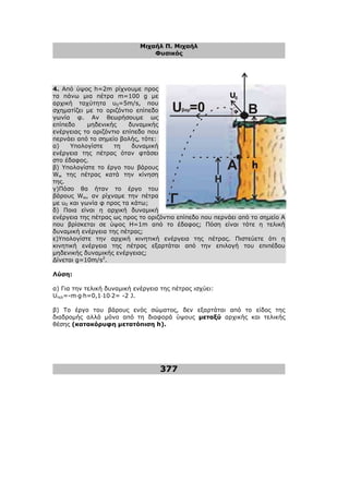 Μιχαήλ Π. Μιχαήλ
Φυσικός
377
4. Από ύψος h=2m ρίχνουµε προς
τα πάνω µια πέτρα m=100 g µε
αρχική ταχύτητα υ0=5m/s, που
σχηµατίζει µε το οριζόντιο επίπεδο
γωνία φ. Αν θεωρήσουµε ως
επίπεδο µηδενικής δυναµικής
ενέργειας το οριζόντιο επίπεδο που
περνάει από το σηµείο βολής, τότε:
α) Υπολογίστε τη δυναµική
ενέργεια της πέτρας όταν φτάσει
στο έδαφος.
β) Υπολογίστε το έργο του βάρους
Ww της πέτρας κατά την κίνηση
της.
γ)Πόσο θα ήταν το έργο του
βάρους Ww, αν ρίχναµε την πέτρα
µε υ0 και γωνία φ προς τα κάτω;
δ) Ποια είναι η αρχική δυναµική
ενέργεια της πέτρας ως προς το οριζόντιο επίπεδο που περνάει από το σηµείο Α
που βρίσκεται σε ύψος H=1m από το έδαφος; Πόση είναι τότε η τελική
δυναµική ενέργεια της πέτρας;
ε)Υπολογίστε την αρχική κινητική ενέργεια της πέτρας. Πιστεύετε ότι η
κινητική ενέργεια της πέτρας εξαρτάται από την επιλογή του επιπέδου
µηδενικής δυναµικής ενέργειας;
∆ίνεται g=10m/s2
.
Λύση:
α) Για την τελική δυναµική ενέργεια της πέτρας ισχύει:
Uτελ=-m⋅g⋅h=0,1⋅10⋅2= -2 J.
β) Το έργο του βάρους ενός σώµατος, δεν εξαρτάται από το είδος της
διαδροµής αλλά µόνο από τη διαφορά ύψους µεταξύ αρχικής και τελικής
θέσης (κατακόρυφη µετατόπιση h).
υ
U =0 Β
Α
Γ
Η
βαρ
0
φ
 
