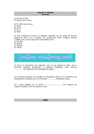 Μιχαήλ Π. Μιχαήλ
Φυσικός
441
γ) και από τα δύο.
δ) κανένα από τα δυο.
8) To 1MW είναι ίσο µε,
α) 103
W
β) 10-6
W
γ) 106
J
δ) 106
W.
9) Ένα αυτοκίνητο κινείται µε σταθερή ταχύτητα και σε χρόνο 8s διανύει
απόσταση 160m. Av η µηχανή του αυτοκινήτου ασκεί σταθερή δύναµη
2.000Ν, τότε η µέση ισχύς που αναπτύχθηκε είναι:
α) 320 KW
β) 40 KW
γ) 1280 W
δ) 100 W.
1) Κατά τη µετατροπή της ενέργειας από τη µια µορφή σε άλλη, ενώ η
συνολική ενέργεια διατηρείται, η χρήσιµη (ωφέλιµη) είναι πάντοτε
…………………της ενέργειας που προσφέρεται αρχικά.
2) Το φυσικό µέγεθος που συνδέει το παραγόµενο έργο ή την ποσότητα της
παραγόµενης ενέργειας µε τον αντίστοιχο ……………….ονοµάζεται ισχύς.
3) Η ισχύς ορίζεται ως το πηλίκο .............................. που παράγει µια
µηχανή σε χρόνο t δια του χρόνου αυτού.
 