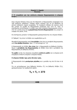 Μιχαήλ Π. Μιχαήλ
Φυσικός
446
5. Τι γνωρίζετε για την απόλυτη κλίµακα θερµοκρασιών ή κλίµακα
Κέλβιν;
Στην κλίµακα Κέλσιου όπως και στη Φαρενάιτ οι θερµοκρασίες αναφοράς 0 και
100 ορίζονται αυθαίρετα. Υπάρχει άραγε κλίµακα που να µη βασίζεται σε
κάποιο αυθαίρετο σηµείο αναφοράς; Τα πειράµατα έδειξαν ότι κανένα υλικό
δεν µπορεί να ψυχθεί σε θερµοκρασία µικρότερη από -273 °C. Έτσι, οι
επιστήµονες αντιστοίχισαν το µηδέν µιας νέας κλίµακας θερµοκρασιών στους -
273 °C η οποία είναι και η χαµηλότερη δυνατή θερµοκρασία που µπορεί να
υπάρξει στη φύση. Έτσι,
Οι επιστήµονες µετρούν τη θερµοκρασία χρησιµοποιώντας την κλίµακα Κέλβιν.
Ο βαθµός της είναι το Κέλβιν και συµβολίζεται µε Κ.
Μεταβολή θερµοκρασίας κατά ένα Κέλβιν είναι ίση µε µεταβολή θερµοκρασίας
κατά ένα βαθµό Κελσίου. Άρα 1 0
C αντιστοιχεί σε 1 Κ.
Η θερµοκρασία σε Κέλβιν δεν είναι όσο η θερµοκρασία σε βαθµούς Κελσίου.
Όµως η µεταβολή της θερµοκρασίας σε Κέλβιν είναι όσο η µεταβολή της
θερµοκρασίας σε βαθµούς Κελσίου.
Το µηδέν αυτής της κλίµακας ονοµάζεται απόλυτο µηδέν και η κλίµακα αυτή
ονοµάζεται απόλυτη κλίµακα ή κλίµακα Κέλβιν.
Η κλίµακα Κέλβιν έχει µόνο θετικές τιµές.
Η θερµοκρασία είναι µονόµετρο µέγεθος και η µονάδα της στο SI είναι το 1
Κ.
Για να µετατρέψουµε τους βαθµούς Κελσίου (TC) σε βαθµούς Κέλβιν (TK),
χρησιµοποιούµε την αριθµητική σχέση:
TK = TC + 273
 