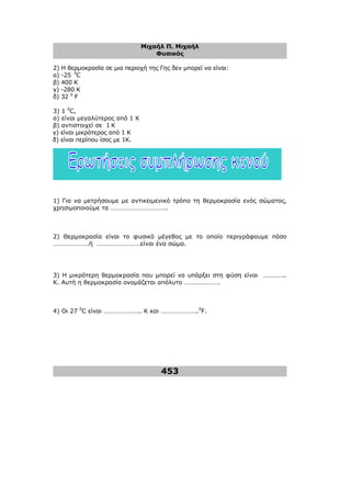 Μιχαήλ Π. Μιχαήλ
Φυσικός
453
2) Η θερµοκρασία σε µια περιοχή της Γης δεν µπορεί να είναι:
α) -25 0
C
β) 400 K
γ) -280 K
δ) 32 0
F
3) 1 0
C,
α) είναι µεγαλύτερος από 1 Κ
β) αντιστοιχεί σε 1 Κ
γ) είναι µικρότερος από 1 Κ
δ) είναι περίπου ίσος µε 1Κ.
1) Για να µετρήσουµε µε αντικειµενικό τρόπο τη θερµοκρασία ενός σώµατος,
χρησιµοποιούµε τα ……………………………..
2) Θερµοκρασία είναι το φυσικό µέγεθος µε το οποίο περιγράφουµε πόσο
………………….ή ………………………είναι ένα σώµα.
3) Η µικρότερη θερµοκρασία που µπορεί να υπάρξει στη φύση είναι …………..
Κ. Αυτή η θερµοκρασία ονοµάζεται απόλυτο ………………….
4) Οι 27 0
C είναι ………………….. Κ και …………………..0
F.
 