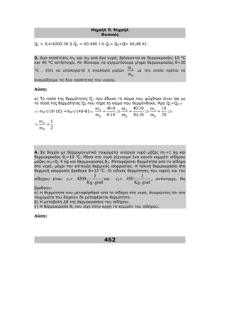 Μιχαήλ Π. Μιχαήλ
Φυσικός
462
Q1 = 0,4·4200·36 ή Q1 = 60.480 J ή Q1= Q2=Q= 60,48 KJ.
3. ∆υο ποσότητες mA και mB από ένα υγρό, βρίσκονται σε θερµοκρασίες 10 °C
και 40 °C αντίστοιχα. Αν θέλουµε να σχηµατίσουµε µίγµα θερµοκρασίας θ=30
°C , τότε να υπολογιστεί η αναλογία µαζών A
B
m
m
µε την οποία πρέπει να
αναµείξουµε τις δυο ποσότητες του υγρού.
Λύση:
α) Το ποσό της θερµότητας Q1 που έδωσε το σώµα που ψύχθηκε είναι ίσο µε
το ποσό της θερµότητας Q2 που πήρε το σώµα που θερµάνθηκε. Άρα Q1=Q2⇒
⇒ mA·c·(θ-10) =mB·c·(40-θ)⇒ A
B
m
m
=
40-θ
θ-10
⇒ A
B
m
m
=
40-30
30-10
⇒ A
B
m
m
=
10
20
⇒
⇒ A
B
m
m
=
1
2
.
4. Σε δοχείο µε θερµοµονωτικά τοιχώµατα υπάρχει νερό µάζας m1=1 kg και
θερµοκρασίας θ1=10 0
C. Μέσα στο νερό ρίχνουµε ένα καυτό κοµµάτι σίδηρου
µάζας m2=0, 4 kg και θερµοκρασίας θ2. Μεταφέρεται θερµότητα από το σίδηρο
στο νερό, µέχρι την επίτευξη θερµικής ισορροπίας. Η τελική θερµοκρασία στη
θερµική ισορροπία βρέθηκε θ=22 0
C. Οι ειδικές θερµότητες του νερού και του
σίδηρου είναι: c1=
J
4200
Kg grad
⋅
και c2=
J
450
Kg grad
⋅
, αντίστοιχα. Να
βρεθούν:
α) Η θερµότητα που µεταφέρθηκε από το σίδηρο στο νερό, θεωρώντας ότι στα
τοιχώµατα του δοχείου δε µεταφέρεται θερµότητα.
β) Η µεταβολή ∆θ της θερµοκρασίας του σιδήρου.
γ) Η θερµοκρασία θ2 που είχε στην αρχή το κοµµάτι του σιδήρου.
Λύση:
 