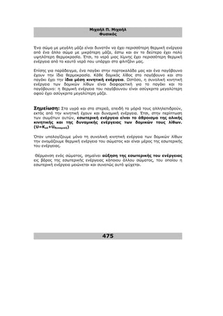 Μιχαήλ Π. Μιχαήλ
Φυσικός
475
Ένα σώµα µε µεγάλη µάζα είναι δυνατόν να έχει περισσότερη θερµική ενέργεια
από ένα άλλο σώµα µε µικρότερη µάζα, έστω και αν το δεύτερο έχει πολύ
υψηλότερη θερµοκρασία. Έτσι, το νερό µιας λίµνης έχει περισσότερη θερµική
ενέργεια από το καυτό νερό που υπάρχει στο φλιτζάνι µας.
Επίσης για παράδειγµα, ένα παγάκι στην πορτοκαλάδα µας και ένα παγόβουνο
έχουν την ίδια θερµοκρασία. Κάθε δοµικός λίθος στο παγόβουνο και στο
παγάκι έχει την ίδια µέση κινητική ενέργεια. Ωστόσο, η συνολική κινητική
ενέργεια των δοµικών λίθων είναι διαφορετική για το παγάκι και το
παγόβουνο: η θερµική ενέργεια του παγόβουνου είναι ασύγκριτα µεγαλύτερη
αφού έχει ασύγκριτα µεγαλύτερη µάζα.
Σηµείωση: Στα υγρά και στα στερεά, επειδή τα µόριά τους αλληλεπιδρούν,
εκτός από την κινητική έχουν και δυναµική ενέργεια. Έτσι, στην περίπτωση
των σωµάτων αυτών, εσωτερική ενέργεια είναι το άθροισµα της ολικής
κινητικής και της δυναµικής ενέργειας των δοµικών τους λίθων.
(U=Kολ+Uδυναµική)
Όταν υπολογίζουµε µόνο τη συνολική κινητική ενέργεια των δοµικών λίθων
την ονοµάζουµε θερµική ενέργεια του σώµατος και είναι µέρος της εσωτερικής
του ενέργειας.
Θέρµανση ενός σώµατος, σηµαίνει αύξηση της εσωτερικής του ενέργειας
εις βάρος της εσωτερικής ενέργειας κάποιου άλλου σώµατος, του οποίου η
εσωτερική ενέργεια µειώνεται και συνεπώς αυτό ψύχεται.
 
