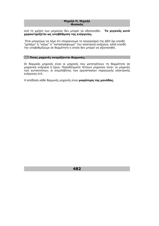 Μιχαήλ Π. Μιχαήλ
Φυσικός
482
από τη χρήση των µηχανών δεν µπορεί να αξιοποιηθεί. Το γεγονός αυτό
χαρακτηρίζεται ως υποβάθµιση της ενέργειας.
Έτσι µπορούµε να λέµε ότι πληρώνουµε το λογαριασµό της ∆ΕΗ όχι επειδή
χαλάµε ή καίµε ή καταστρέφουµε την ηλεκτρική ενέργεια, αλλά επειδή
την υποβαθµίζουµε σε θερµότητα η οποία δεν µπορεί να αξιοποιηθεί.
11. Ποιες µηχανές ονοµάζονται θερµικές;
Οι θερµικές µηχανές είναι οι µηχανές που µετατρέπουν τη θερµότητα σε
µηχανική ενέργεια ή έργο. Παραδείγµατα τέτοιων µηχανών είναι: οι µηχανές
των αυτοκινήτων, οι ατµολέβητες των εργοστασίων παραγωγής ηλεκτρικής
ενέργειας κτλ.
Η απόδοση κάθε θερµικής µηχανής είναι µικρότερη της µονάδας.
 