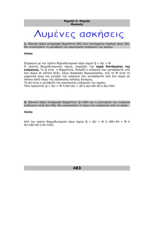 Μιχαήλ Π. Μιχαήλ
Φυσικός
483
1. Ιδανικό αέριο απορροφά θερµότητα 80J ενώ ταυτόχρονα παράγει έργο 30J.
Να υπολογίσετε τη µεταβολή της εσωτερικής ενέργειας του αερίου.
Λύση:
Σύµφωνα µε τον πρώτο θερµοδυναµικό νόµο ισχύει Q = ∆U + W
Ο πρώτος θερµοδυναµικός νόµος, εκφράζει την αρχή διατήρησης της
ενέργειας. Tο Q είναι η θερµότητα, δηλαδή η ενέργεια που µεταφέρεται από
ένα σώµα σε κάποιο άλλο, λόγω διαφοράς θερµοκρασίας, ενώ το W είναι το
µηχανικό έργο και µετράει την ενέργεια που µεταφέρεται από ένα σώµα σε
κάποιο άλλο λόγω της εξάσκησης κάποιας δύναµης.
Το ∆U είναι η µεταβολή της εσωτερικής ενέργειας του αερίου.
Τότε προκύπτει Q = ∆U + W ή 80=∆U + 30 ή ∆U=80-30 ή ∆U=50J.
2. Ιδανικό αέριο απορροφά θερµότητα Q=180J και η εσωτερική του ενέργεια
αυξάνεται κατά ∆U=40j. Να υπολογίσετε το έργο που παράγεται από το αέριο.
Λύση:
Από τον πρώτο θερµοδυναµικό νόµο ισχύει Q = ∆U + W ή 180=40 + W ή
W=180-40 ή W=140J.
 