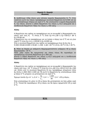 Μιχαήλ Π. Μιχαήλ
Φυσικός
521
5. ∆ιαθέτουµε 100g πάγου µιας κάποιας αρχικής θερµοκρασίας θ1
0
C. Στην
ποσότητα αυτή του πάγου προσφέρουµε συνολική θερµότητα Q=9.500 cal και
τον µετατρέπουµε πλήρως σε νερό 0 0
C. Να υπολογιστεί η αρχική θερµοκρασία
θ1 του πάγου. ∆ίνεται η ειδική θερµότητα του πάγου cπ=0,5 cal/g⋅grad και η
λανθάνουσα θερµότητα τήξης του πάγου LT=80 cal/g.
Λύση:
Η θερµότητα που πρέπει να προσφέρουµε για να ανυψωθεί η θερµοκρασία του
πάγου από τους θ1
0
C στους 0 0
C είναι Q1=m⋅cπ⋅∆θ ή Q1=100⋅0,5⋅ ∆θ ή
Q1=50⋅∆θ cal.
Η θερµότητα που να προσφέρουµε για να λιώσει ο πάγος των 0 0
C και να γίνει
νερό 0 0
C είναι Q2=m⋅LT=100⋅80 ή Q2=8.000 cal.
Έτσι η συνολική θερµότητα που πρέπει να προσφέρουµε είναι Q=Q1+Q2 ή
9.500=50⋅∆θ+8.000 ή 50⋅∆θ =1.500 ή ∆θ =30 0
C ή 0-θ1=30 0
C ή θ1=-30 0
C.
6. Μέσα σε δοχείο µε ασήµαντη θερµοχωρητικότητα υπάρχουν 40 g πάγου
θερµοκρασίας -18 0
C.
Πόση µάζα νερού θα σχηµατιστεί και πόσος πάγος θα περισσέψει αν
προσφέρουµε συνολική θερµότητα Q=1.960 cal;
∆ίνεται η ειδική θερµότητα του πάγου cπ=0,5 cal/g⋅grad και η λανθάνουσα
θερµότητα τήξης του πάγου LT=80 cal/g.
Λύση:
Η θερµότητα που πρέπει να προσφέρουµε για να ανυψωθεί η θερµοκρασία του
πάγου από τους -18 0
C στους 0 0
C είναι Q1=m⋅cπ⋅∆θ ή Q1=40⋅0,5⋅18 ή Q1=360
cal. Οπότε από τη συνολική θερµότητα Q που προσφέραµε αποµένουν άλλα
Q2=Q-Q1=1.960-360=1.600 cal. Με αυτή τη θερµότητα Q2 υπολογίζουµε πόσα
g πάγου 0 0
C µπορούν να µετατραπούν σε νερό 0 0
C.
Έχουµε λοιπόν Q2=m΄⋅LT ή m΄= 2
T
Q
L
ή m΄=
1.600
80
ή m΄=20 g πάγου.
Έτσι υπολογίσαµε ότι µόνο τα 20 g πάγου θα µετατραπούν σε ίσης µάζας νερό
0 0
C. Τελικά θα περισσέψουν 20 g πάγου και θα έχουν σχηµατιστεί 20 g νερό
0 0
C.
 