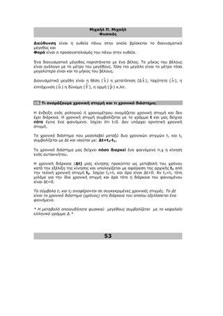 Μιχαήλ Π. Μιχαήλ
Φυσικός
53
∆ιεύθυνση είναι η ευθεία πάνω στην οποία βρίσκεται το διανυσµατικό
µέγεθος και
Φορά είναι ο προσανατολισµός του πάνω στην ευθεία.
Ένα διανυσµατικό µέγεθος παριστάνεται µε ένα βέλος. Το µήκος του βέλους
είναι ανάλογο µε το µέτρο του µεγέθους. Όσο πιο µεγάλο είναι το µέτρο τόσο
µεγαλύτερο είναι και το µήκος του βέλους.
∆ιανυσµατικά µεγέθη είναι η θέση ( x
r
) η µετατόπιση (∆ x
r
), ταχύτητα ( υ
r
), η
επιτάχυνση ( α
r
) η δύναµη ( F
r
), η ορµή ( p
r
) κ.λπ.
10. Τι ονοµάζουµε χρονική στιγµή και τι χρονικό διάστηµα;
Η ένδειξη ενός ρολογιού ή χρονοµέτρου ονοµάζεται χρονική στιγµή και δεν
έχει διάρκεια. Η χρονική στιγµή συµβολίζεται µε το γράµµα t και µας δείχνει
πότε έγινε ένα φαινόµενο. Ισχύει ότι t≥0. ∆εν υπάρχει αρνητική χρονική
στιγµή.
Το χρονικό διάστηµα που µεσολαβεί µεταξύ δυο χρονικών στιγµών t1 και t2
συµβολίζεται µε ∆t και ισούται µε: ∆t=t2-t1.
Το χρονικό διάστηµα µας δείχνει πόσο διαρκεί ένα φαινόµενο π.χ η κίνηση
ενός αυτοκινήτου.
Η χρονική διάρκεια (∆t) µιας κίνησης προκύπτει ως µεταβολή του χρόνου
κατά την εξέλιξη της κίνησης και υπολογίζεται µε αφαίρεση της αρχικής t1 από
την τελική χρονική στιγµή t2. Ισχύει t2>t1 και άρα είναι ∆t>0. Αν t2=t1 τότε
µιλάµε για την ίδια χρονική στιγµή και άρα τότε η διάρκεια του φαινοµένου
είναι ∆t=0.
Τα σύµβολα t1 και t2 αναφέρονται σε συγκεκριµένες χρονικές στιγµές. Το ∆t
είναι το χρονικό διάστηµα (χρόνος) στη διάρκεια του οποίου εξελίσσεται ένα
φαινόµενο.
* Η µεταβολή οποιουδήποτε φυσικού µεγέθους συµβολίζεται µε το κεφαλαίο
ελληνικό γράµµα ∆.*
 