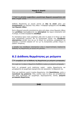 Μιχαήλ Π. Μιχαήλ
Φυσικός
548
6. Γιατί τα µέταλλα εµφανίζουν µεγαλύτερη θερµική αγωγιµότητα από
άλλα στερεά υλικά;
∆ιάδοση θερµότητας µε αγωγή γίνεται σε όλα τα υλικά µέσω των
συγκρούσεων των δοµικών τους λίθων. Η διαφορά προέρχεται από το είδος
των δοµικών λίθων.
Ενώ οι θερµικοί µονωτές αποτελούνται µόνο από µόρια, στους δοµικούς λίθους
των µετάλλων περιλαµβάνονται και ηλεκτρόνια που έχουν αποσπαστεί από
τα άτοµα, τα οποία ονοµάζονται ελεύθερα.
Τα ηλεκτρόνια έχουν πολύ µικρότερη µάζα από τα µόρια ή τα άτοµα και άρα
είναι περισσότερο ευκίνητα. Με τις συγκρούσεις λοιπόν των ελεύθερων
ηλεκτρονίων µεταξύ τους και µε τα άτοµα του µετάλλου, µεταφέρεται πιο
γρήγορα η κινητική ενέργεια απ' ό,τι µε τις συγκρούσεις µεταξύ ατόµων ή
µορίων. Εποµένως,
η ύπαρξη των ελεύθερων ηλεκτρονίων είναι ο σηµαντικότερος παράγοντας
διάδοσης της θερµότητας µε αγωγή στα µέταλλα.
8.2 ∆ιάδοση θερµότητας µε ρεύµατα
1. Τι γνωρίζετε για τη διάδοση της θερµότητας µε ρεύµατα µεταφοράς;
Στα υγρά και τα αέρια η θερµότητα διαδίδεται κυρίως µε ρεύµατα µεταφοράς.
Κατά τη µεταφορά αυτή ποσότητες υγρού αερίου θερµαίνονται και
µεταφέρονται σε ψυχρότερη περιοχή όπου και προκαλούν τη θέρµανσή της.
Όταν µια ποσότητα υγρού ή αερίου θερµαίνεται, τότε διαστέλλεται, οπότε η
πυκνότητά της µειώνεται. Έτσι, κινείται προς τα πάνω και αντικαθίσταται
από άλλη πυκνότερη και ψυχρότερη. ∆ηµιουργούνται, λοιπόν, ρεύµατα
µεταφοράς θερµότητας.
 