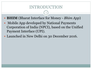 INTRODUCTION
 BHIM (Bharat Interface for Money - Bhim App)
 Mobile App developed by National Payments
Corporation of India (NPCI), based on the Unified
Payment Interface (UPI).
 Launched in New Delhi on 30 December 2016.
2
 