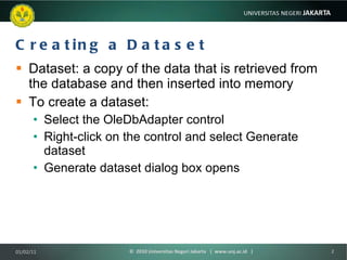 Creating a Dataset Dataset: a copy of the data that is retrieved from the database and then inserted into memory To create a dataset: Select the OleDbAdapter control Right-click on the control and select Generate dataset Generate dataset dialog box opens 01/02/11 ©  2010 Universitas Negeri Jakarta  |  www.unj.ac.id  | 