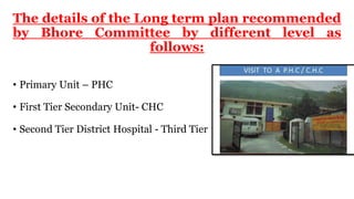 The details of the Long term plan recommended
by Bhore Committee by different level as
follows:
• Primary Unit – PHC
• First Tier Secondary Unit- CHC
• Second Tier District Hospital - Third Tier
 