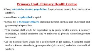 Primary Unit: Primary Health Centre
Every 10,000 to 20,000 population (depending on density from one area to
another).
 would have a 75-bedded hospital.
 Served by 6 Medical Officers including medical, surgical and obstetrical and
gynaecological specialists.
 This medical staff would be supported by 6 public health nurses, 2 sanitary
inspectors, 2 health assistants and 6 midwives to provide domiciliary(home)
treatment.
 At the hospital there would be a complement of 20 nurses, 3 hospital social
workers, 8 ward attendants, 3 compounders(pharmacist) and other non-medical
workers.
 
