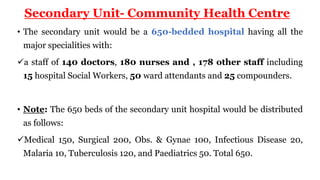 Secondary Unit- Community Health Centre
• The secondary unit would be a 650-bedded hospital having all the
major specialities with:
a staff of 140 doctors, 180 nurses and , 178 other staff including
15 hospital Social Workers, 50 ward attendants and 25 compounders.
• Note: The 650 beds of the secondary unit hospital would be distributed
as follows:
Medical 150, Surgical 200, Obs. & Gynae 100, Infectious Disease 20,
Malaria 10, Tuberculosis 120, and Paediatrics 50. Total 650.
 
