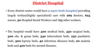 District Hospital
• Every district centre would have a 2500 beds hospital providing
largely tertiary(highly specialized) care with 269 doctors, 625
nurses, 50 Hospital Social Workers and 723 other workers.
• The hospital would have 300 medical beds, 350 surgical beds,
300 obs. & gynae beds, 540 tuberculosis beds, 250 paediatric
beds, 300 leprosy beds, 40 infectious diseases beds, 20 malaria
beds and 400 beds for mental diseases.
 