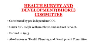 HEALTH SURVEY AND
DEVELOPMENT(BHORE)
COMMITTEE
• Constituted by pre independent GOI.
• Under Sir Joseph William Bhore, Indian Civil Servant.
• Formed in 1943.
• Also known as “Health Planning and Development Committee.
 